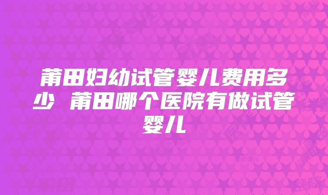 莆田妇幼试管婴儿费用多少 莆田哪个医院有做试管婴儿