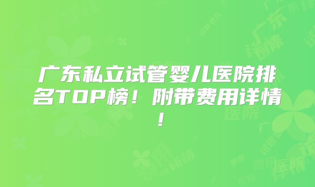 广东私立试管婴儿医院排名TOP榜！附带费用详情！