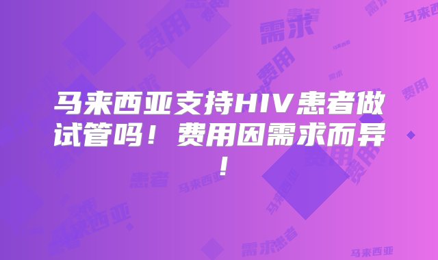 马来西亚支持HIV患者做试管吗！费用因需求而异！