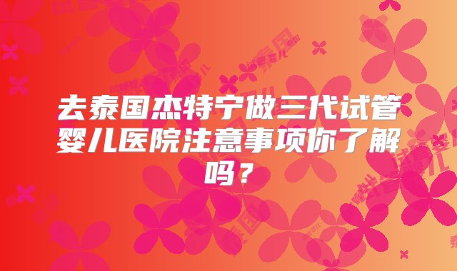 去泰国杰特宁做三代试管婴儿医院注意事项你了解吗？