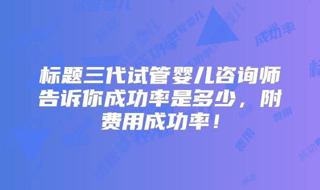 标题三代试管婴儿咨询师告诉你成功率是多少，附费用成功率！