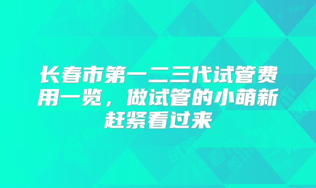 长春市第一二三代试管费用一览，做试管的小萌新赶紧看过来