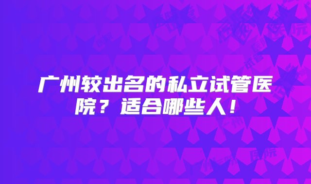 广州较出名的私立试管医院？适合哪些人！