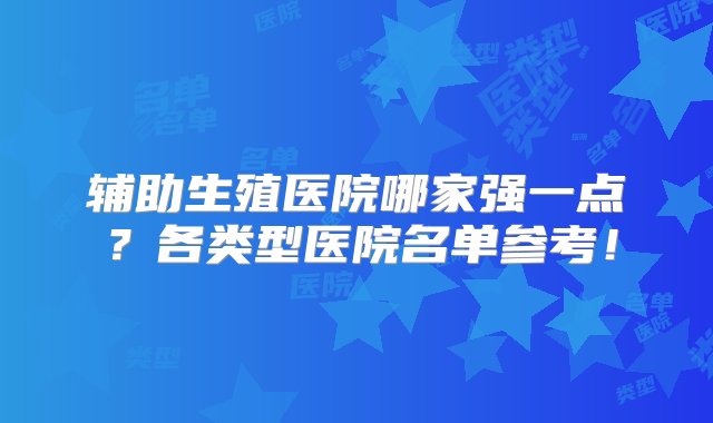 辅助生殖医院哪家强一点？各类型医院名单参考！