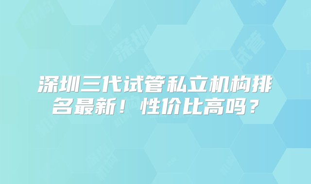 深圳三代试管私立机构排名最新！性价比高吗？