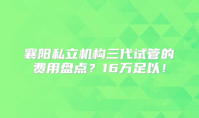 襄阳私立机构三代试管的费用盘点？16万足以！