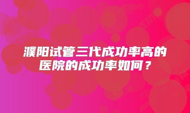 濮阳试管三代成功率高的医院的成功率如何？