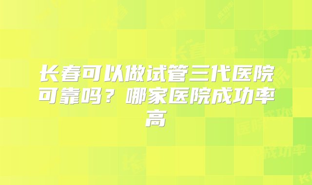 长春可以做试管三代医院可靠吗？哪家医院成功率高