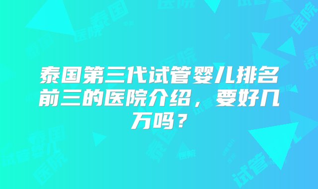 泰国第三代试管婴儿排名前三的医院介绍，要好几万吗？