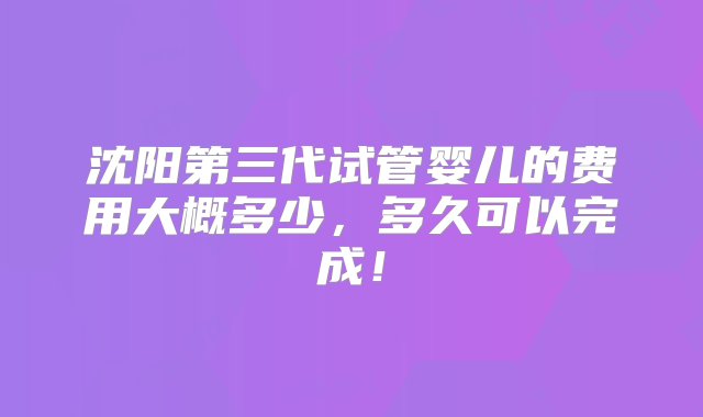 沈阳第三代试管婴儿的费用大概多少，多久可以完成！