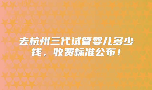 去杭州三代试管婴儿多少钱，收费标准公布！