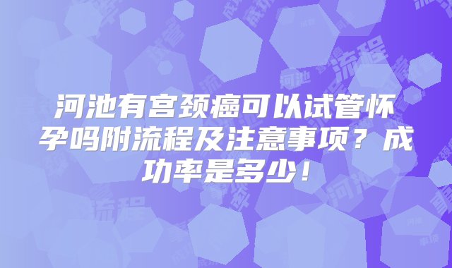 河池有宫颈癌可以试管怀孕吗附流程及注意事项？成功率是多少！