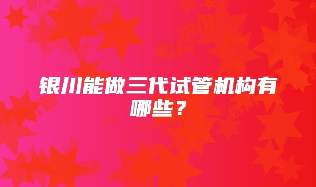 银川能做三代试管机构有哪些？