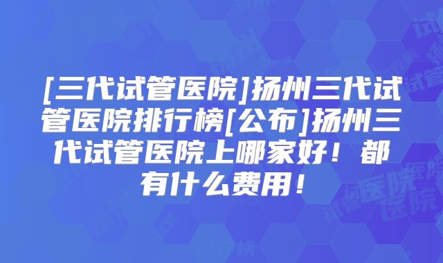 [三代试管医院]扬州三代试管医院排行榜[公布]扬州三代试管医院上哪家好！都有什么费用！