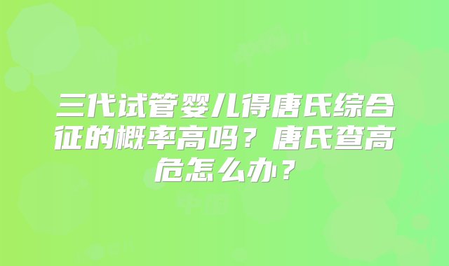 三代试管婴儿得唐氏综合征的概率高吗？唐氏查高危怎么办？