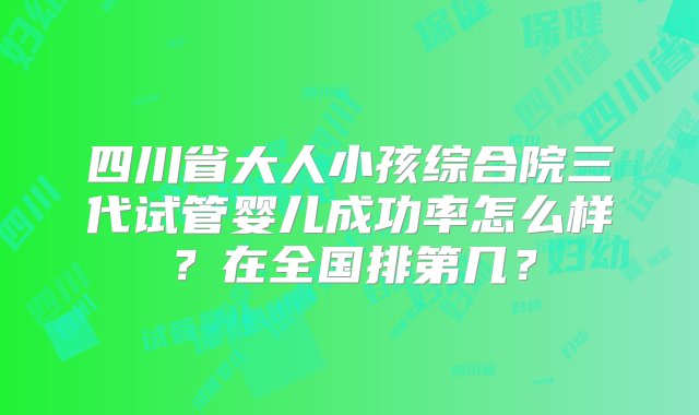 四川省大人小孩综合院三代试管婴儿成功率怎么样？在全国排第几？