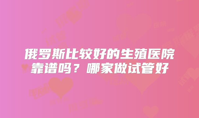 俄罗斯比较好的生殖医院靠谱吗？哪家做试管好