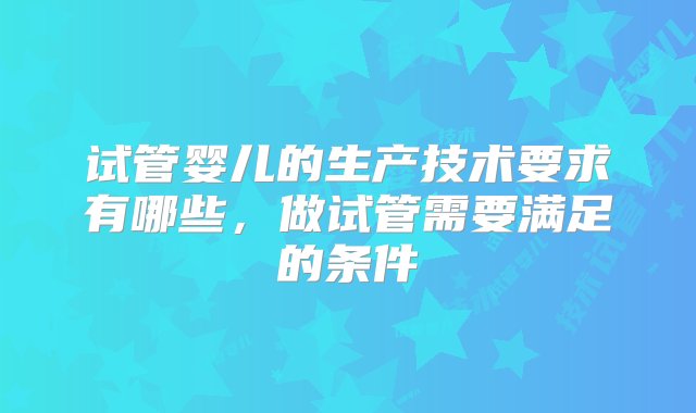 试管婴儿的生产技术要求有哪些，做试管需要满足的条件