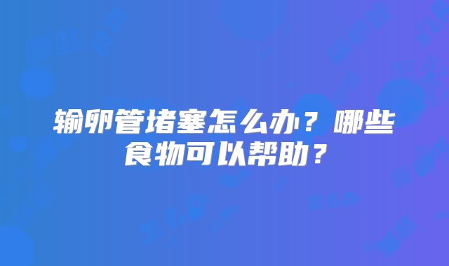 输卵管堵塞怎么办？哪些食物可以帮助？