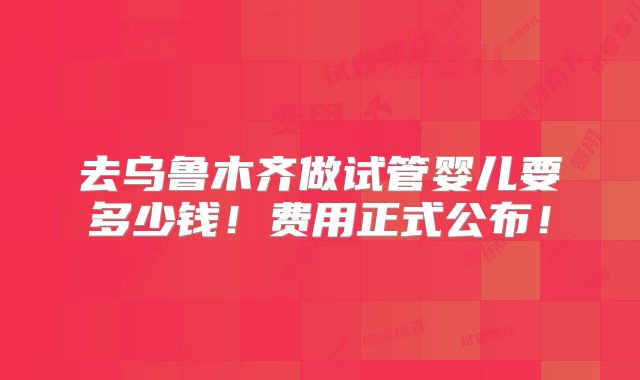 去乌鲁木齐做试管婴儿要多少钱！费用正式公布！