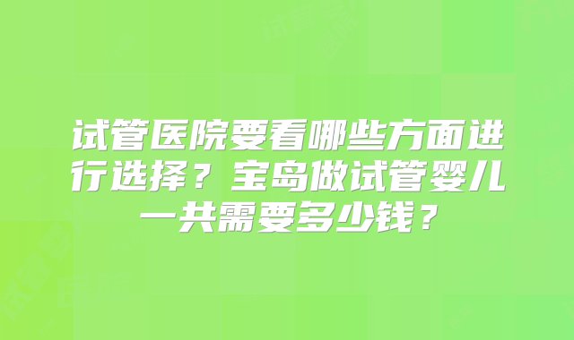 试管医院要看哪些方面进行选择？宝岛做试管婴儿一共需要多少钱？