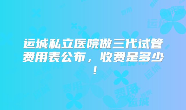 运城私立医院做三代试管费用表公布，收费是多少！