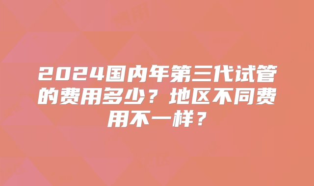 2024国内年第三代试管的费用多少？地区不同费用不一样？