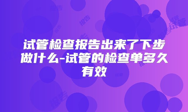 试管检查报告出来了下步做什么-试管的检查单多久有效