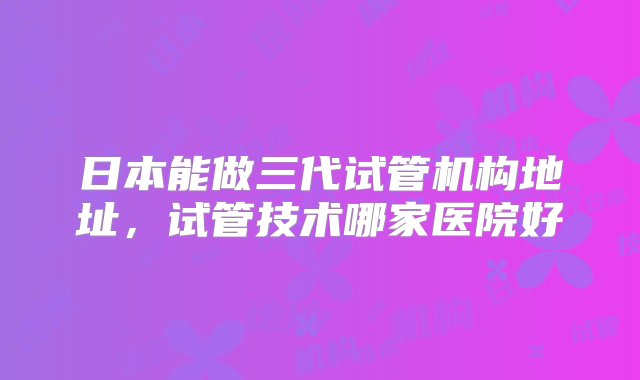 日本能做三代试管机构地址，试管技术哪家医院好