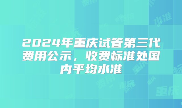 2024年重庆试管第三代费用公示，收费标准处国内平均水准