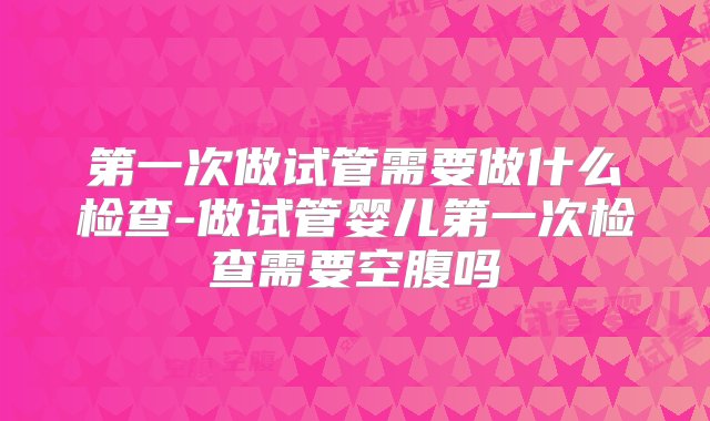 第一次做试管需要做什么检查-做试管婴儿第一次检查需要空腹吗