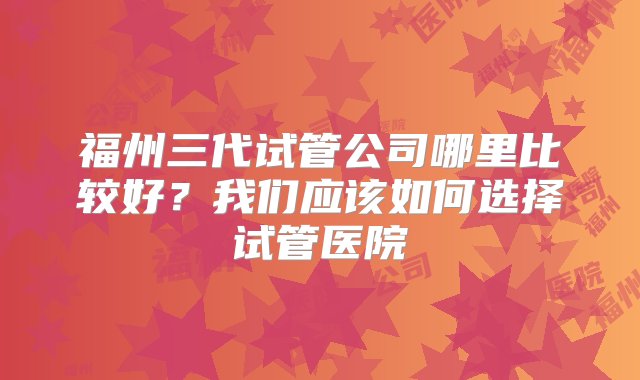 福州三代试管公司哪里比较好？我们应该如何选择试管医院