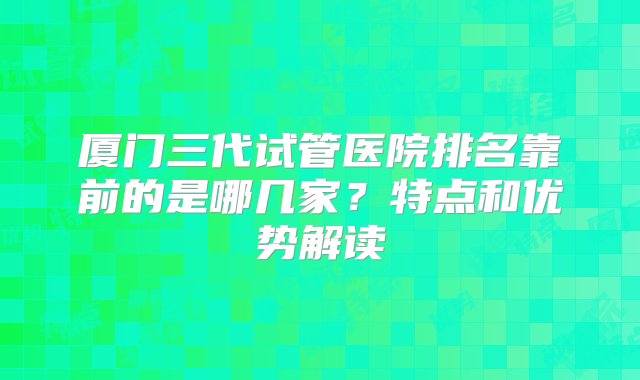 厦门三代试管医院排名靠前的是哪几家？特点和优势解读