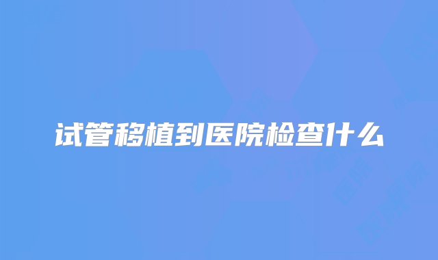 试管移植到医院检查什么