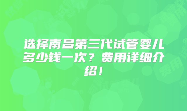 选择南昌第三代试管婴儿多少钱一次？费用详细介绍！