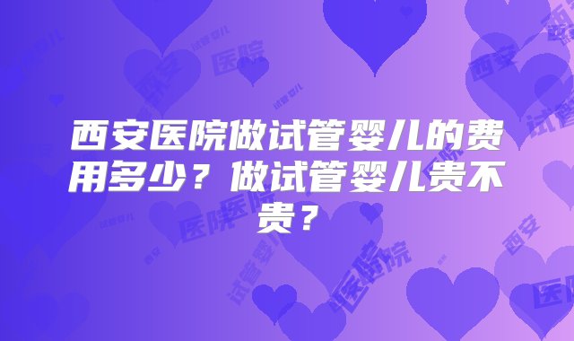 西安医院做试管婴儿的费用多少？做试管婴儿贵不贵？