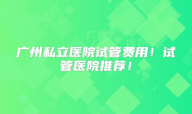 广州私立医院试管费用！试管医院推荐！