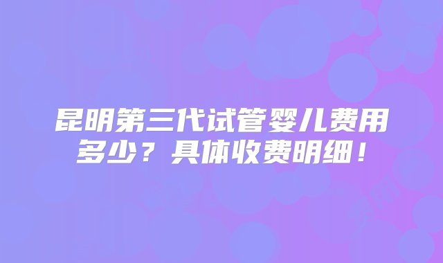 昆明第三代试管婴儿费用多少？具体收费明细！