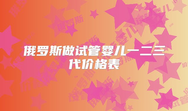 俄罗斯做试管婴儿一二三代价格表