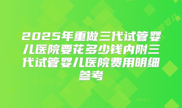 2025年重做三代试管婴儿医院要花多少钱内附三代试管婴儿医院费用明细参考