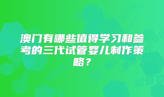 澳门有哪些值得学习和参考的三代试管婴儿制作策略？