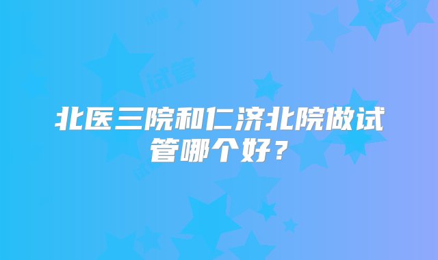 北医三院和仁济北院做试管哪个好？