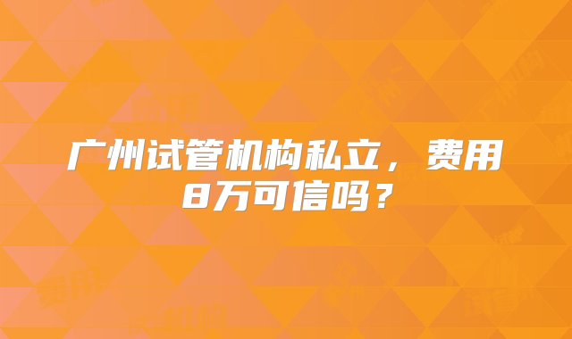 广州试管机构私立，费用8万可信吗？