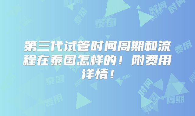 第三代试管时间周期和流程在泰国怎样的！附费用详情！