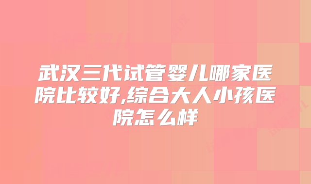 武汉三代试管婴儿哪家医院比较好,综合大人小孩医院怎么样