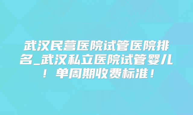 武汉民营医院试管医院排名_武汉私立医院试管婴儿！单周期收费标准！