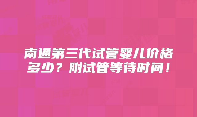 南通第三代试管婴儿价格多少？附试管等待时间！