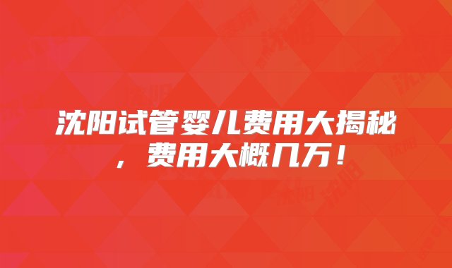 沈阳试管婴儿费用大揭秘，费用大概几万！