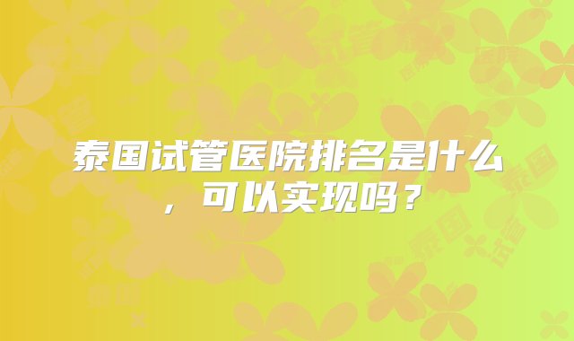 泰国试管医院排名是什么，可以实现吗？