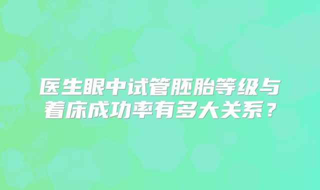 医生眼中试管胚胎等级与着床成功率有多大关系？